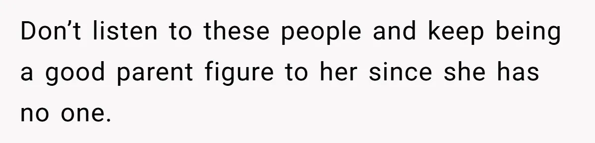 Don’t listen to these people and keep being a good parent figure to her since she has no one.