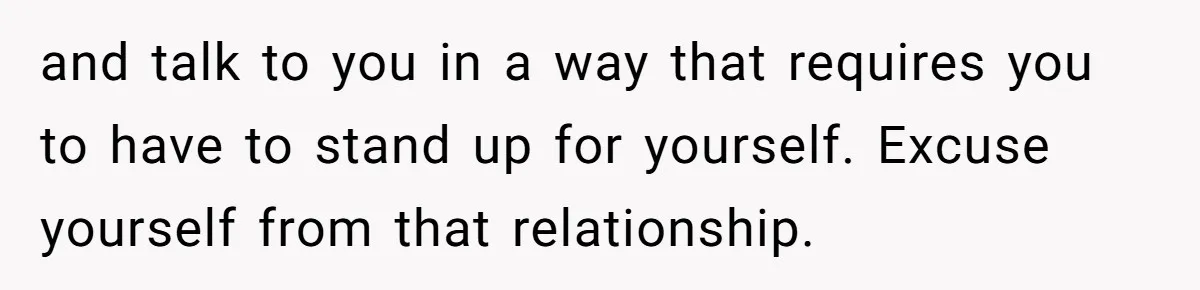 and talk to you in a way that requires you to have to stand up for yourself. Excuse yourself from that relationship.