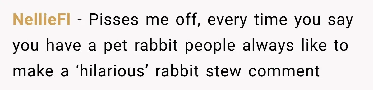 NellieFl − Pisses me off, every time you say you have a pet rabbit people always like to make a ‘hilarious’ rabbit stew comment