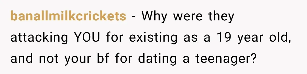 banallmilkcrickets − Why were they attacking YOU for existing as a 19 year old, and not your bf for dating a teenager?