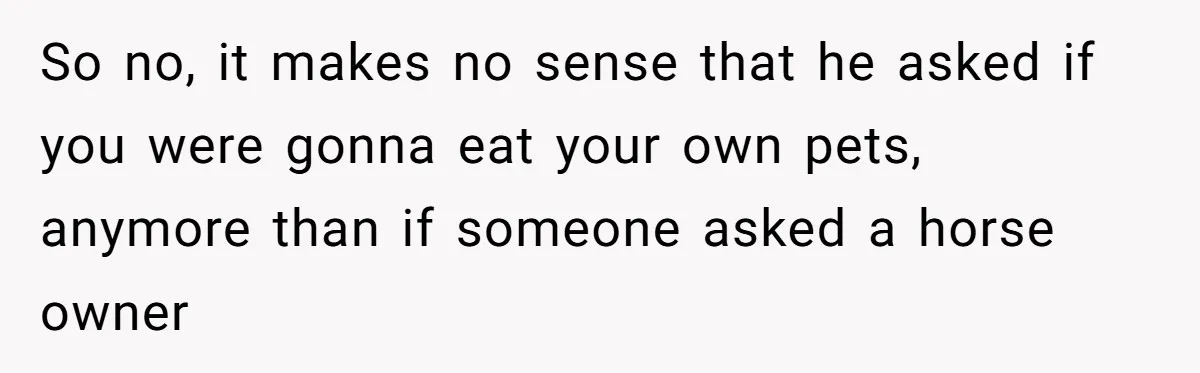 So no, it makes no sense that he asked if you were gonna eat your own pets, anymore than if someone asked a horse owner