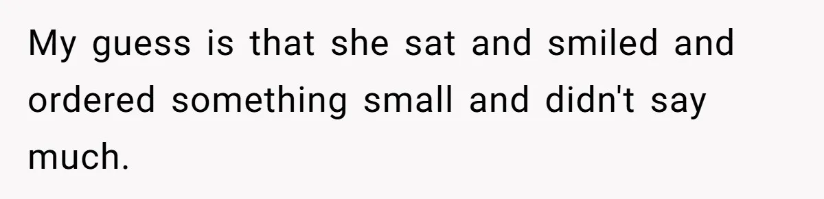 My guess is that she sat and smiled and ordered something small and didn't say much.