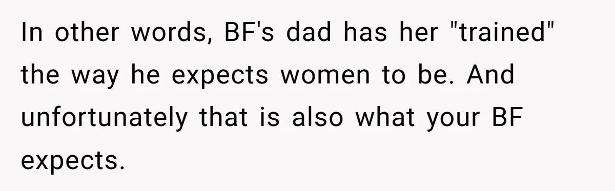 In other words, BF's dad has her "trained" the way he expects women to be. And unfortunately that is also what your BF expects.
