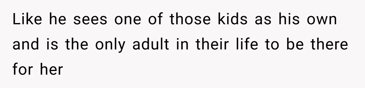 Like he sees one of those kids as his own and is the only adult in their life to be there for her