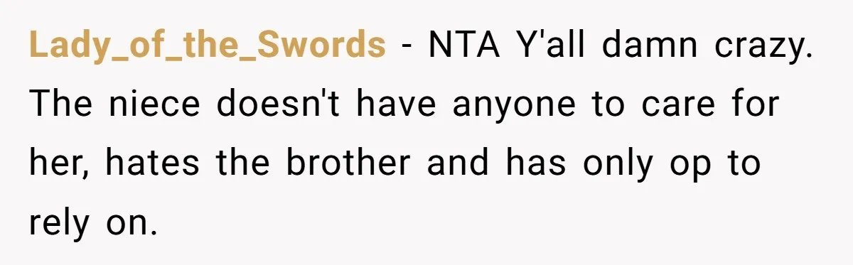 Lady_of_the_Swords − NTA Y'all damn crazy. The niece doesn't have anyone to care for her, hates the brother and has only op to rely on.