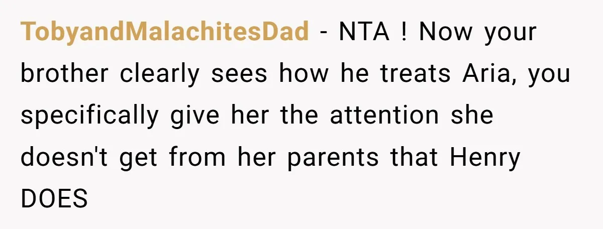 TobyandMalachitesDad − NTA ! Now your brother clearly sees how he treats Aria, you specifically give her the attention she doesn't get from her parents that Henry DOES
