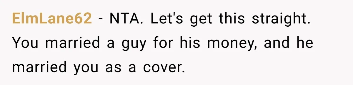 ElmLane62 − NTA. Let's get this straight. You married a guy for his money, and he married you as a cover.