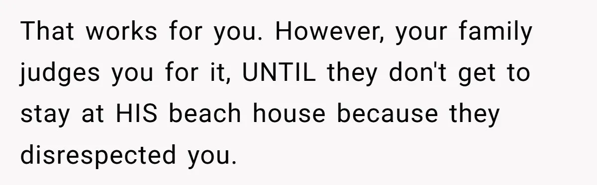 That works for you. However, your family judges you for it, UNTIL they don't get to stay at HIS beach house because they disrespected you.