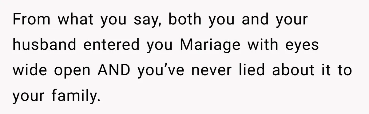 From what you say, both you and your husband entered you Mariage with eyes wide open AND you’ve never lied about it to your family.