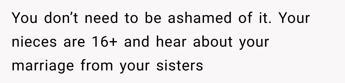 You don’t need to be ashamed of it. Your nieces are 16+ and hear about your marriage from your sisters