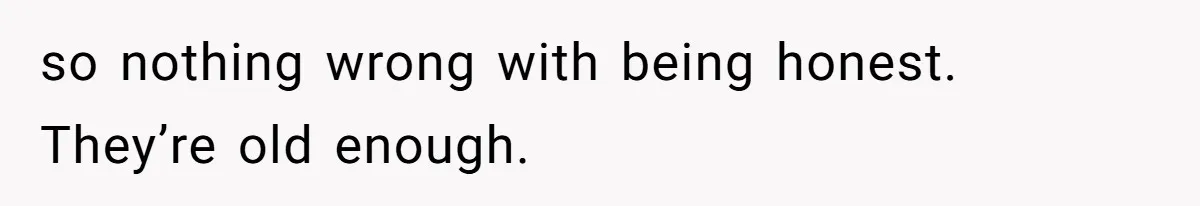 so nothing wrong with being honest. They’re old enough.