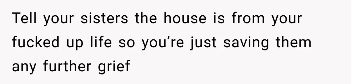 Tell your sisters the house is from your fucked up life so you’re just saving them any further grief