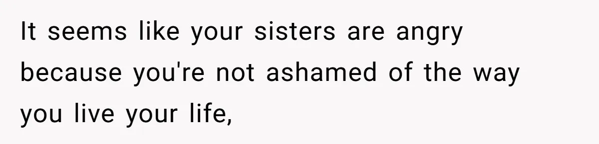 It seems like your sisters are angry because you're not ashamed of the way you live your life,