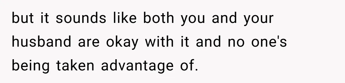 but it sounds like both you and your husband are okay with it and no one's being taken advantage of.