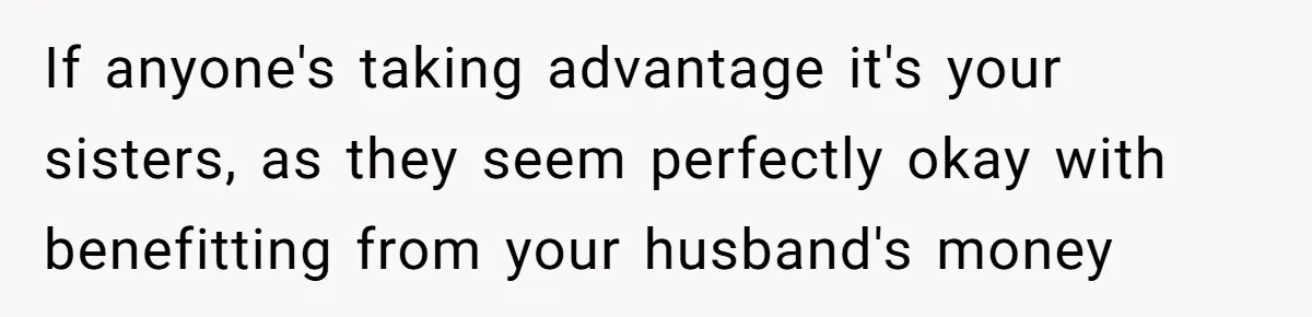 If anyone's taking advantage it's your sisters, as they seem perfectly okay with benefitting from your husband's money