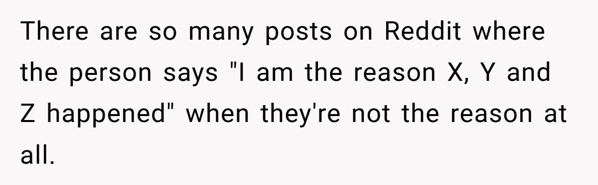 There are so many posts on Reddit where the person says "I am the reason X, Y and Z happened" when they're not the reason at all.