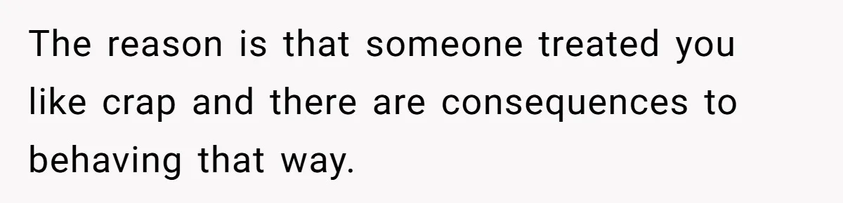 The reason is that someone treated you like crap and there are consequences to behaving that way.