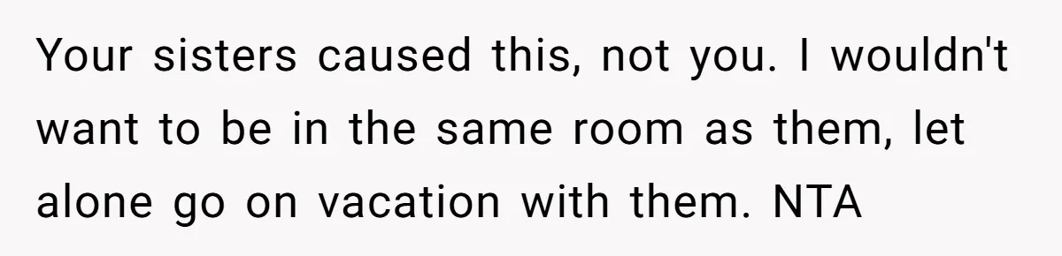 Your sisters caused this, not you. I wouldn't want to be in the same room as them, let alone go on vacation with them. NTA