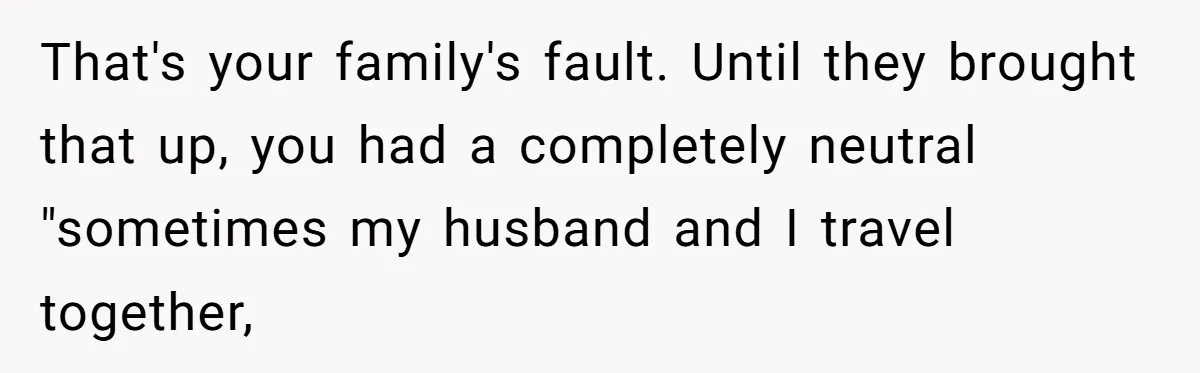 That's your family's fault. Until they brought that up, you had a completely neutral "sometimes my husband and I travel together,