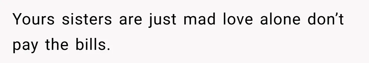 Yours sisters are just mad love alone don’t pay the bills.