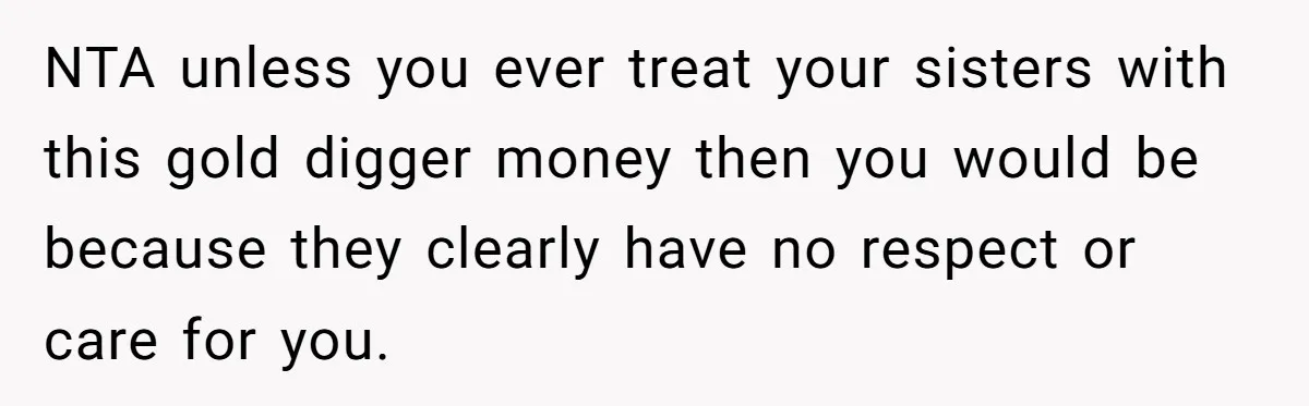 NTA unless you ever treat your sisters with this gold digger money then you would be because they clearly have no respect or care for you.