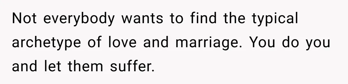 Not everybody wants to find the typical archetype of love and marriage. You do you and let them suffer.
