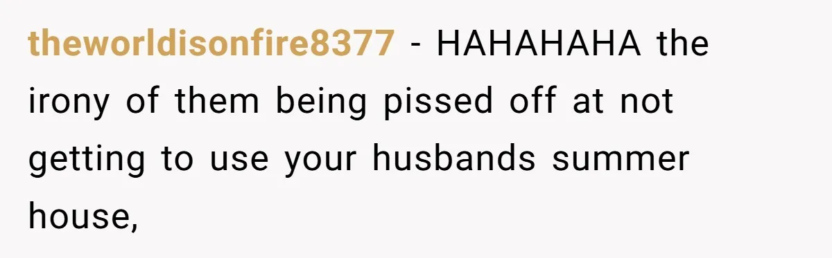 theworldisonfire8377 − HAHAHAHA the irony of them being pissed off at not getting to use your husbands summer house,
