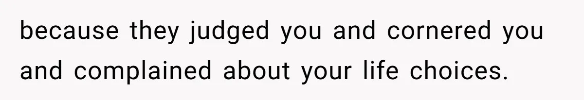 because they judged you and cornered you and complained about your life choices.
