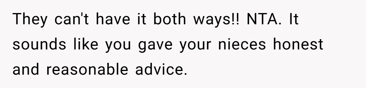 They can't have it both ways!! NTA. It sounds like you gave your nieces honest and reasonable advice.