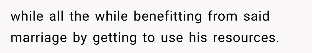 while all the while benefitting from said marriage by getting to use his resources.
