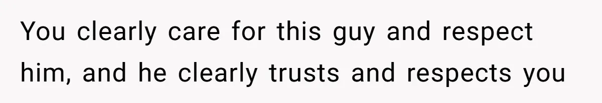 You clearly care for this guy and respect him, and he clearly trusts and respects you