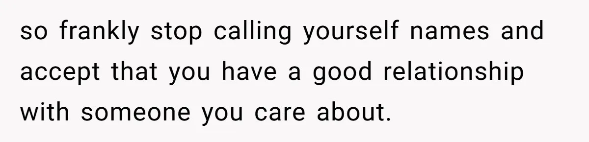 so frankly stop calling yourself names and accept that you have a good relationship with someone you care about.