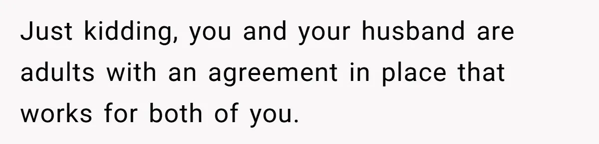 Just kidding, you and your husband are adults with an agreement in place that works for both of you.