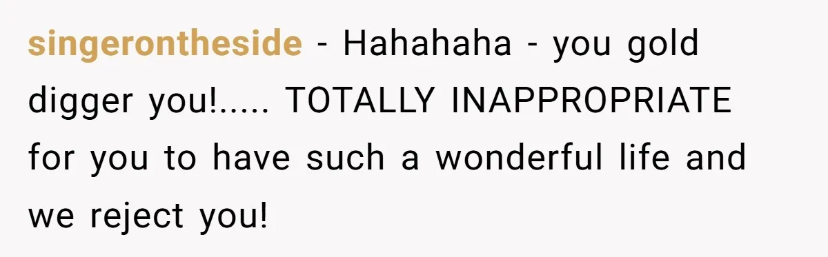 singerontheside − Hahahaha - you gold digger you!..... TOTALLY INAPPROPRIATE for you to have such a wonderful life and we reject you!