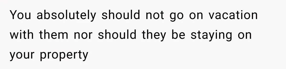 You absolutely should not go on vacation with them nor should they be staying on your property