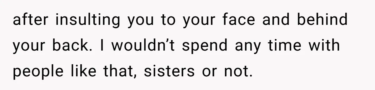 after insulting you to your face and behind your back. I wouldn’t spend any time with people like that, sisters or not.