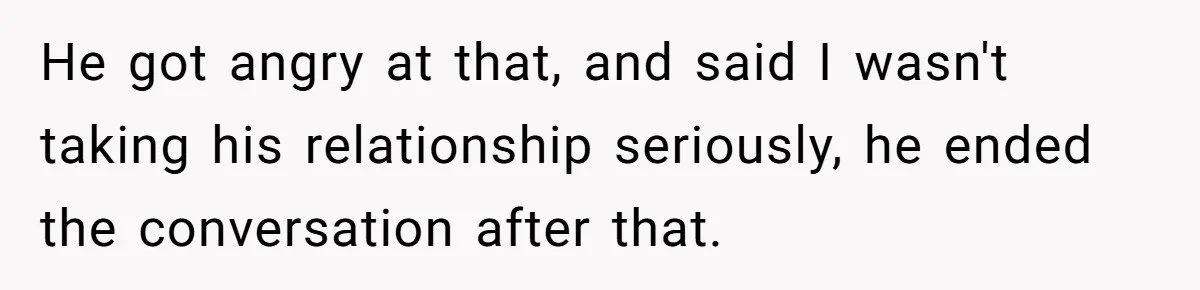 He got angry at that, and said I wasn't taking his relationship seriously, he ended the conversation after that.