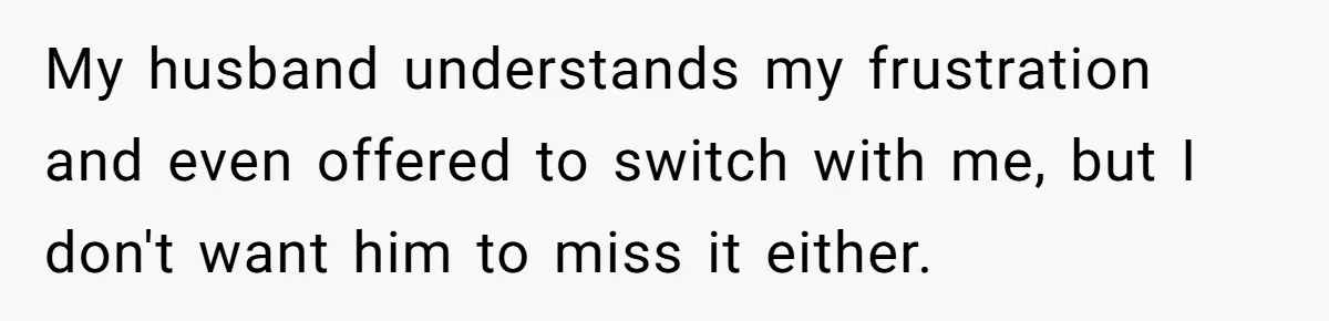 My husband understands my frustration and even offered to switch with me, but I don't want him to miss it either.