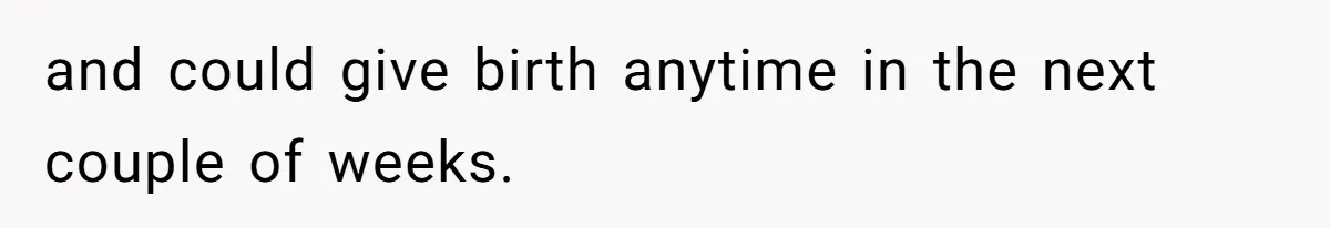 and could give birth anytime in the next couple of weeks.