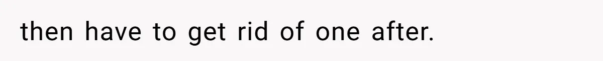 then have to get rid of one after.