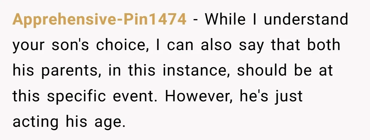 Apprehensive-Pin1474 − While I understand your son's choice, I can also say that both his parents, in this instance, should be at this specific event. However, he's just acting his...