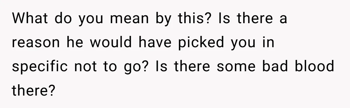 What do you mean by this? Is there a reason he would have picked you in specific not to go? Is there some bad blood there?