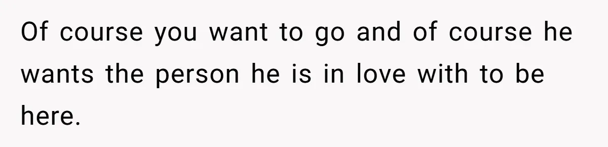Of course you want to go and of course he wants the person he is in love with to be here.