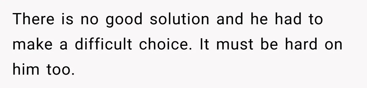 There is no good solution and he had to make a difficult choice. It must be hard on him too.