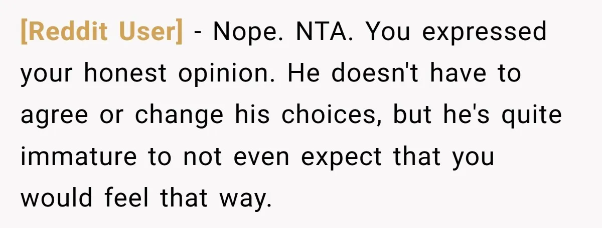 [Reddit User] − Nope. NTA. You expressed your honest opinion. He doesn't have to agree or change his choices, but he's quite immature to not even expect that you would...