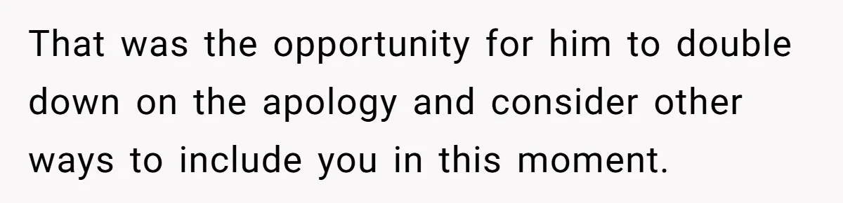That was the opportunity for him to double down on the apology and consider other ways to include you in this moment.