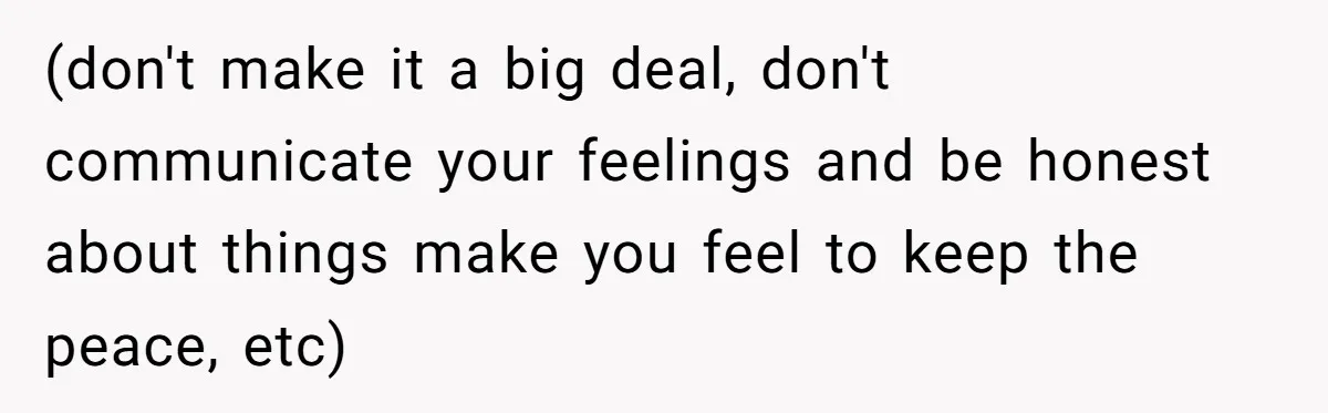 (don't make it a big deal, don't communicate your feelings and be honest about things make you feel to keep the peace, etc)