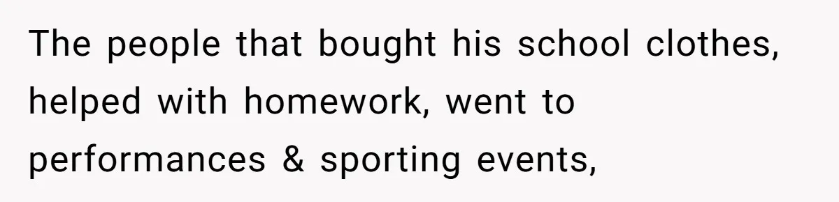 The people that bought his school clothes, helped with homework, went to performances & sporting events,