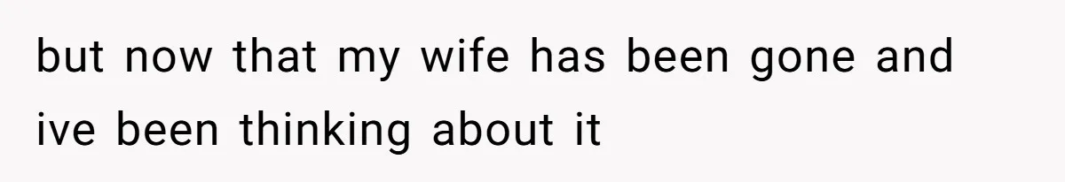 but now that my wife has been gone and ive been thinking about it