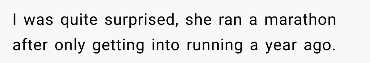 I was quite surprised, she ran a marathon after only getting into running a year ago.